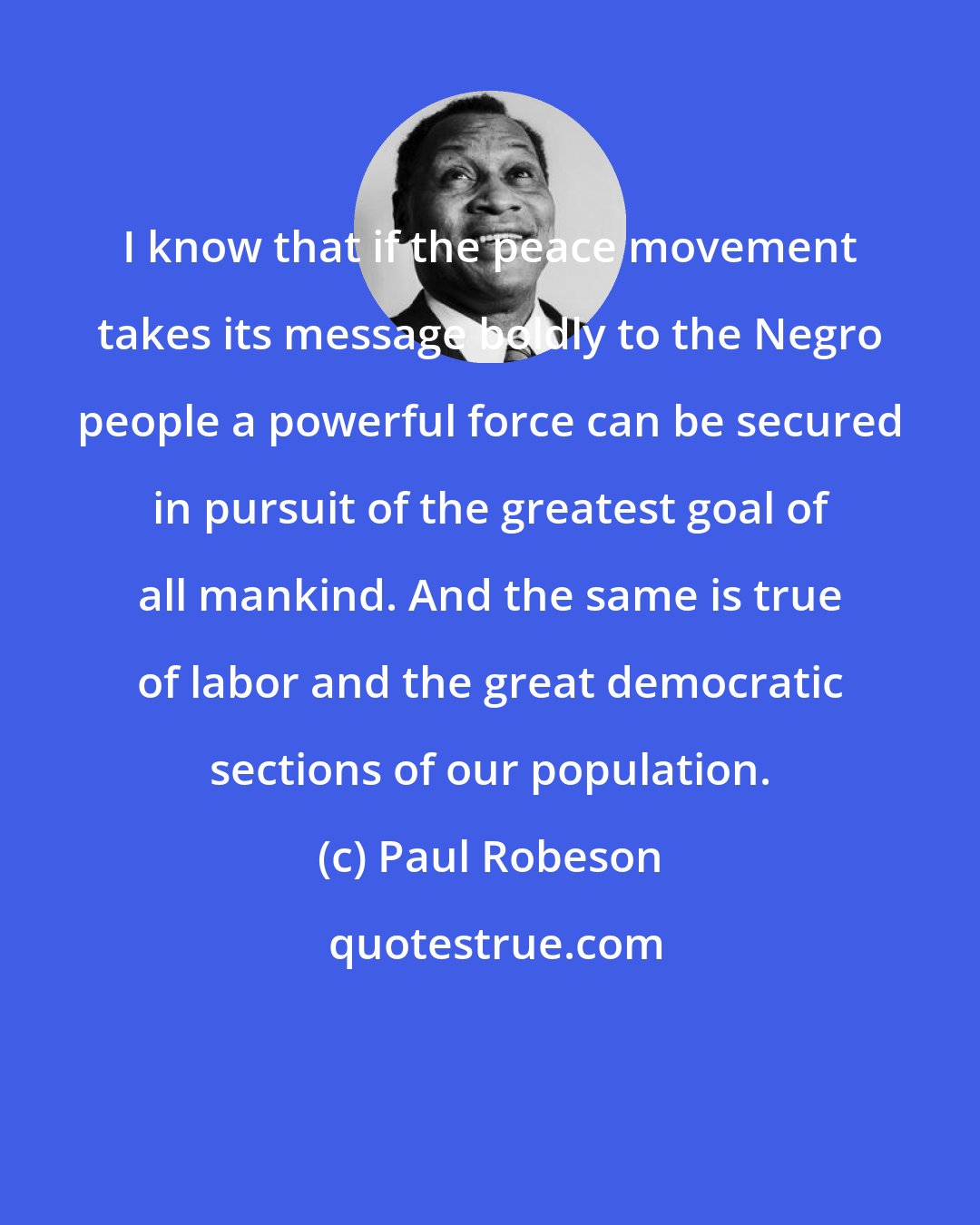 Paul Robeson: I know that if the peace movement takes its message boldly to the Negro people a powerful force can be secured in pursuit of the greatest goal of all mankind. And the same is true of labor and the great democratic sections of our population.
