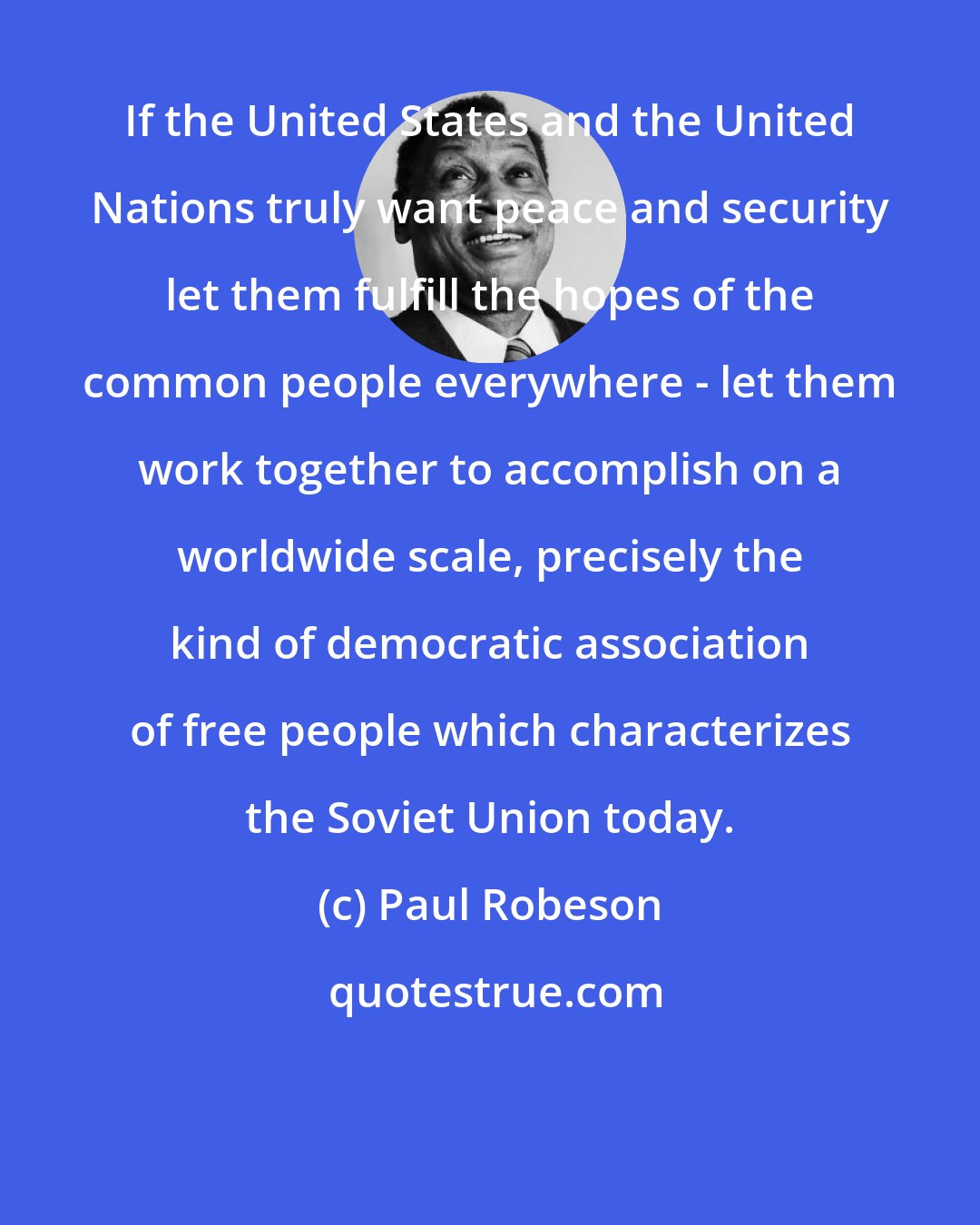 Paul Robeson: If the United States and the United Nations truly want peace and security let them fulfill the hopes of the common people everywhere - let them work together to accomplish on a worldwide scale, precisely the kind of democratic association of free people which characterizes the Soviet Union today.