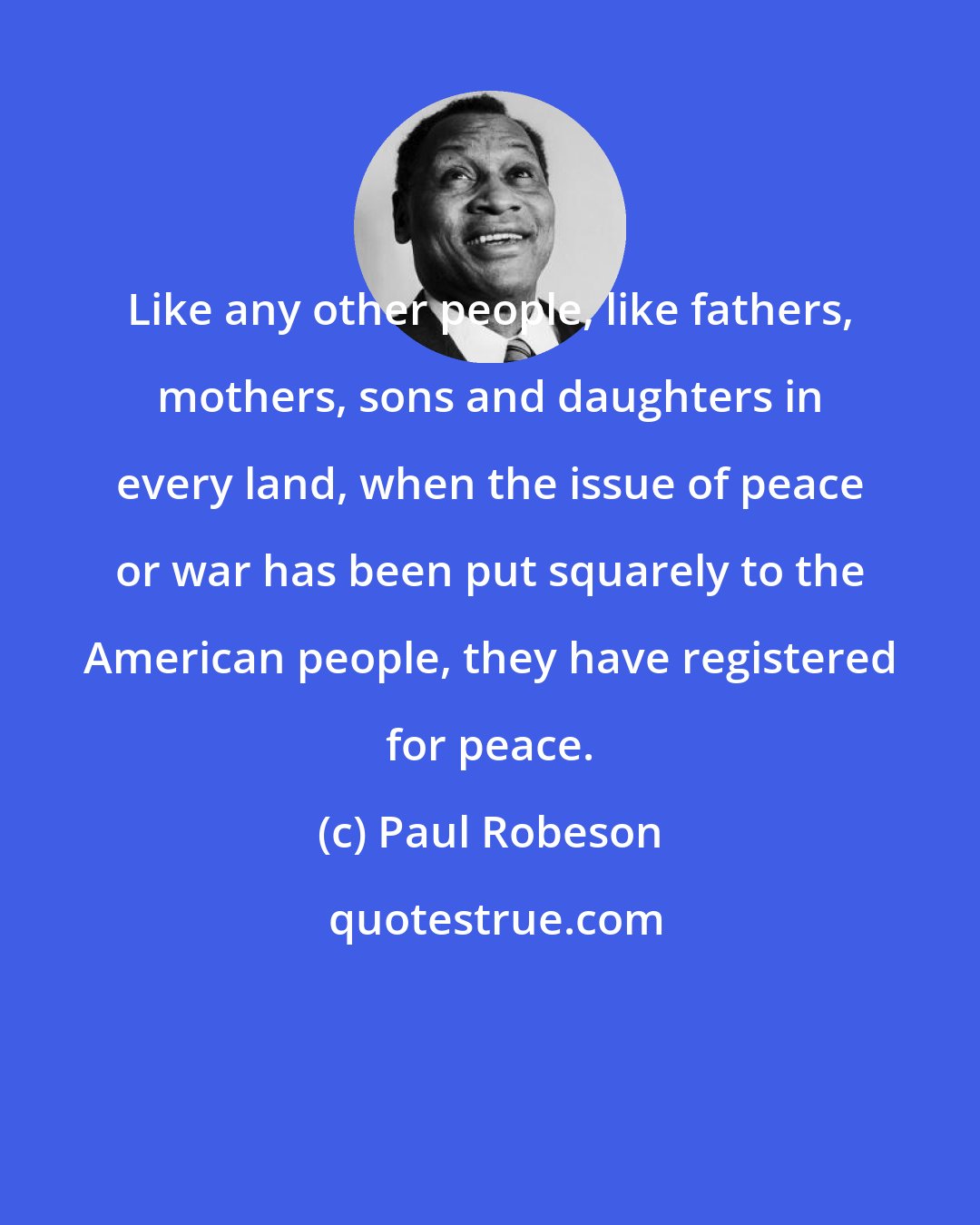 Paul Robeson: Like any other people, like fathers, mothers, sons and daughters in every land, when the issue of peace or war has been put squarely to the American people, they have registered for peace.
