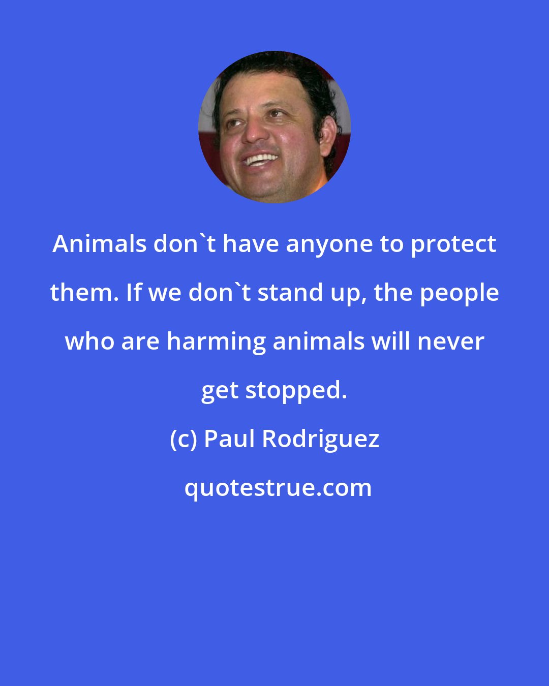 Paul Rodriguez: Animals don't have anyone to protect them. If we don't stand up, the people who are harming animals will never get stopped.