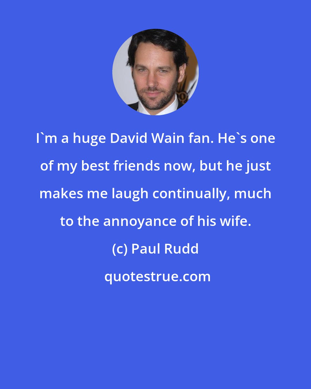 Paul Rudd: I'm a huge David Wain fan. He's one of my best friends now, but he just makes me laugh continually, much to the annoyance of his wife.