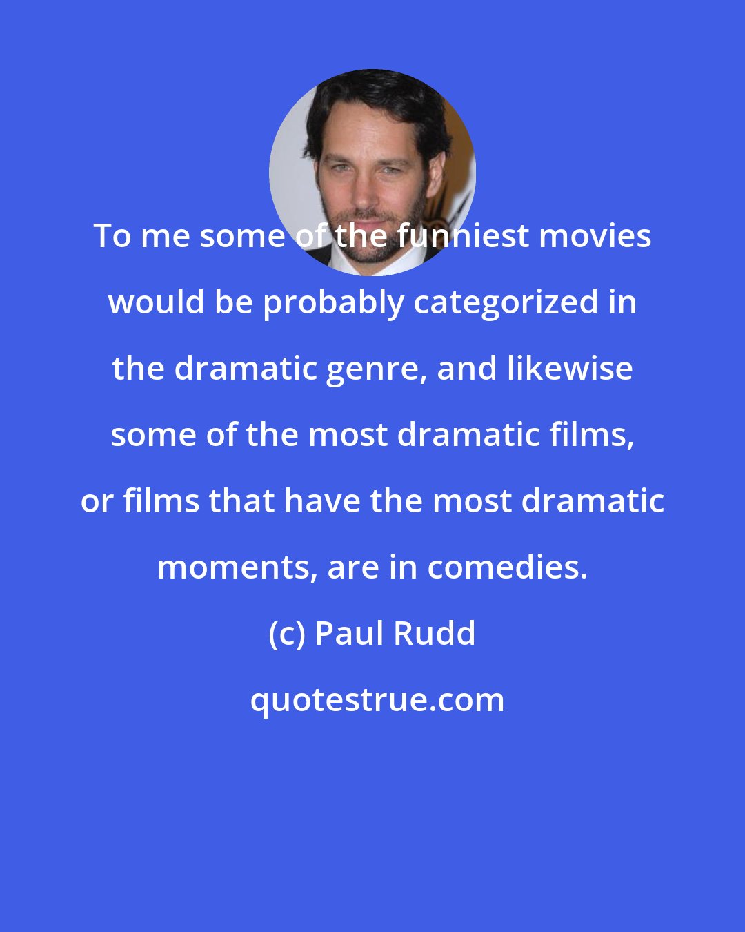 Paul Rudd: To me some of the funniest movies would be probably categorized in the dramatic genre, and likewise some of the most dramatic films, or films that have the most dramatic moments, are in comedies.