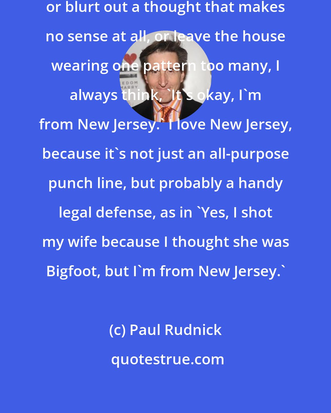 Paul Rudnick: Whenever I stumble over my own feet, or blurt out a thought that makes no sense at all, or leave the house wearing one pattern too many, I always think, 'It's okay, I'm from New Jersey.' I love New Jersey, because it's not just an all-purpose punch line, but probably a handy legal defense, as in 'Yes, I shot my wife because I thought she was Bigfoot, but I'm from New Jersey.'