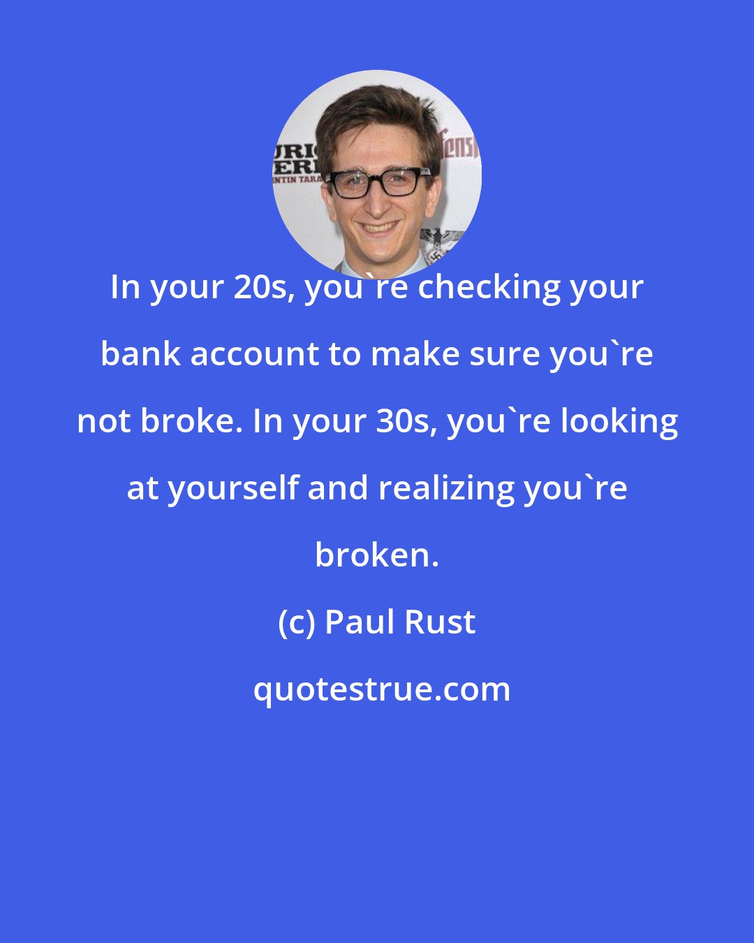 Paul Rust: In your 20s, you're checking your bank account to make sure you're not broke. In your 30s, you're looking at yourself and realizing you're broken.