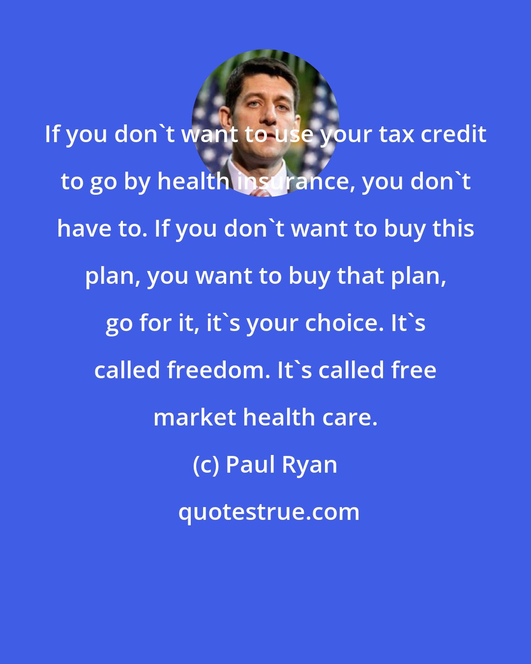 Paul Ryan: If you don't want to use your tax credit to go by health insurance, you don't have to. If you don't want to buy this plan, you want to buy that plan, go for it, it's your choice. It's called freedom. It's called free market health care.