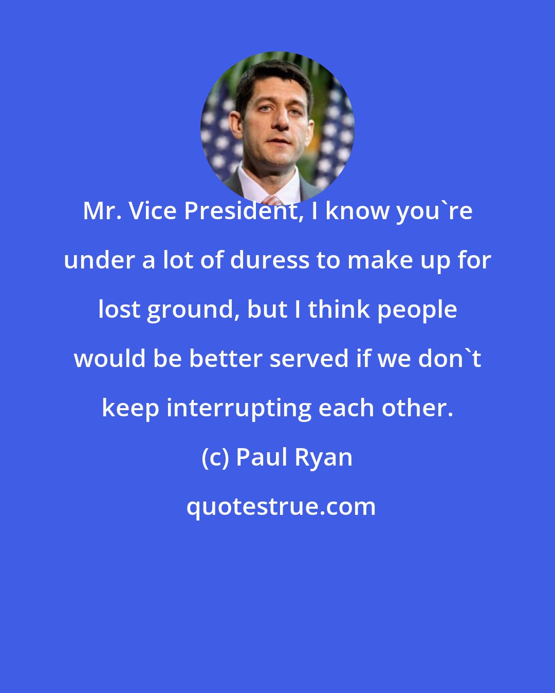 Paul Ryan: Mr. Vice President, I know you're under a lot of duress to make up for lost ground, but I think people would be better served if we don't keep interrupting each other.