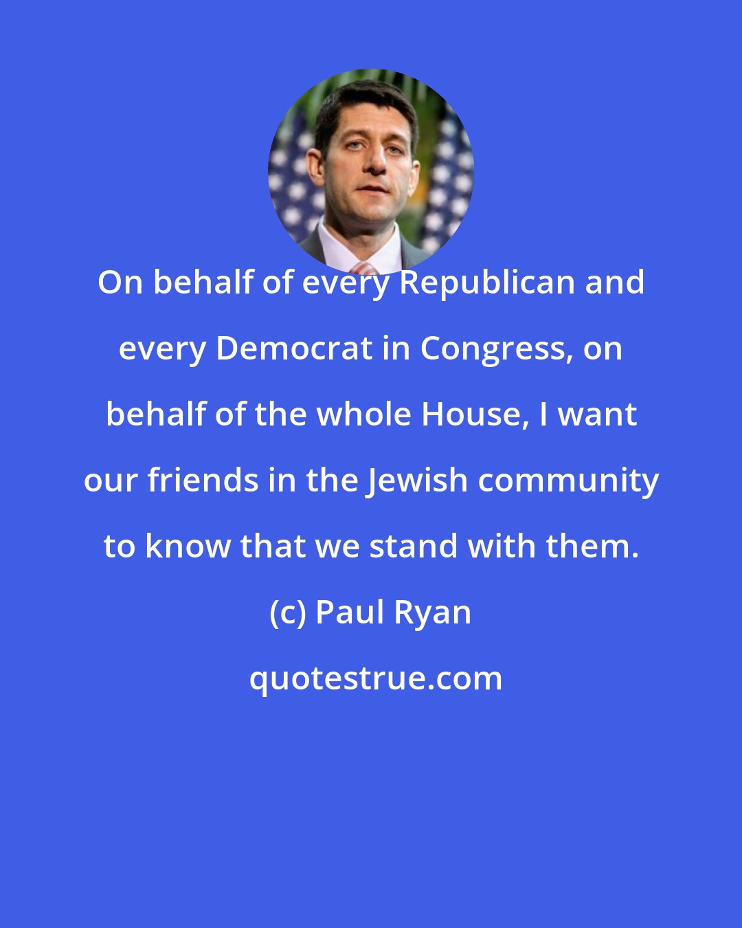 Paul Ryan: On behalf of every Republican and every Democrat in Congress, on behalf of the whole House, I want our friends in the Jewish community to know that we stand with them.