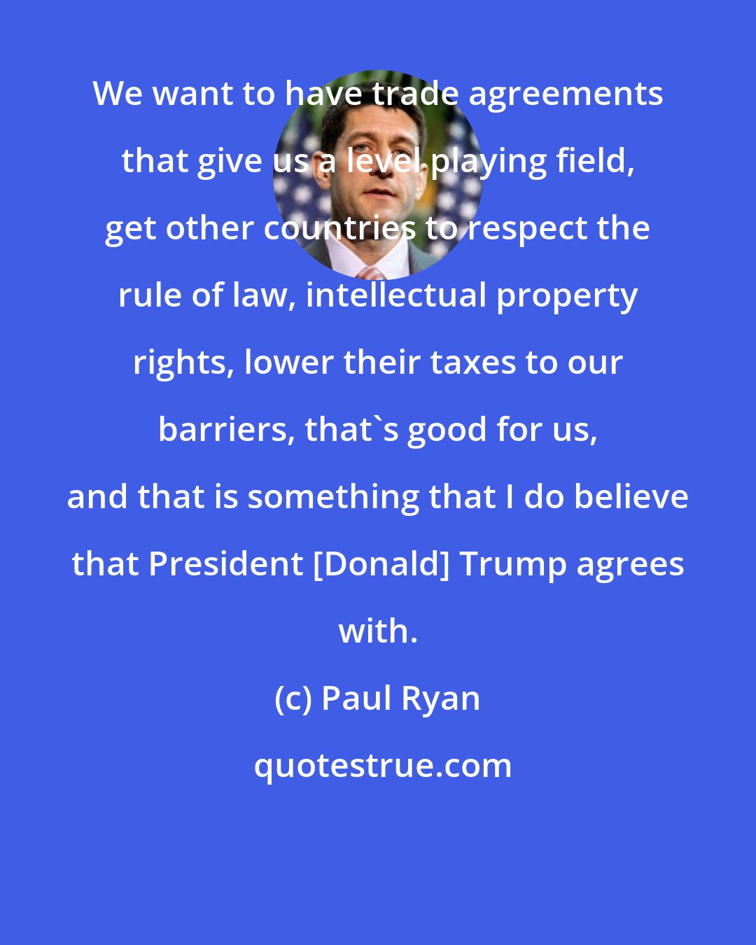 Paul Ryan: We want to have trade agreements that give us a level playing field, get other countries to respect the rule of law, intellectual property rights, lower their taxes to our barriers, that`s good for us, and that is something that I do believe that President [Donald] Trump agrees with.