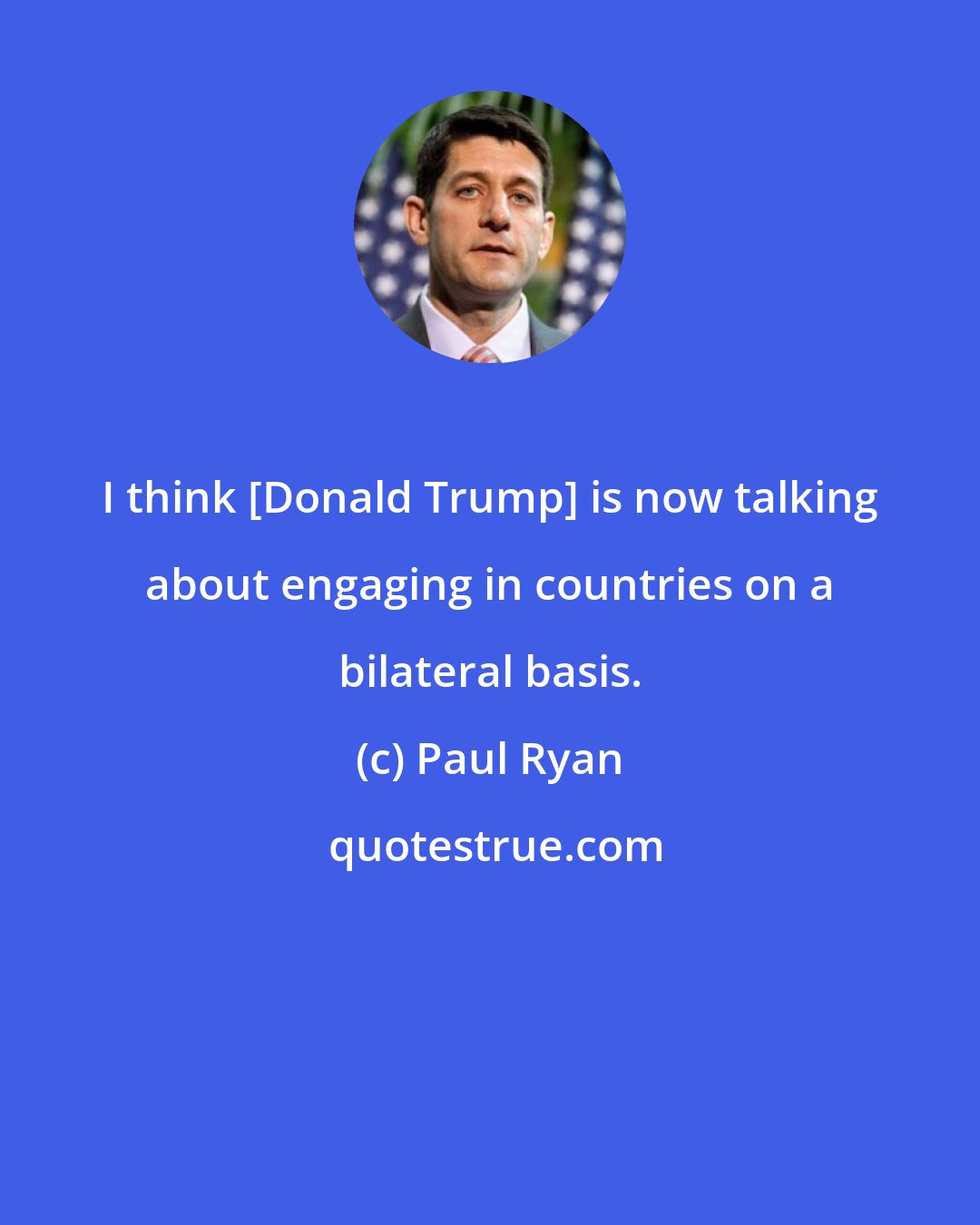 Paul Ryan: I think [Donald Trump] is now talking about engaging in countries on a bilateral basis.