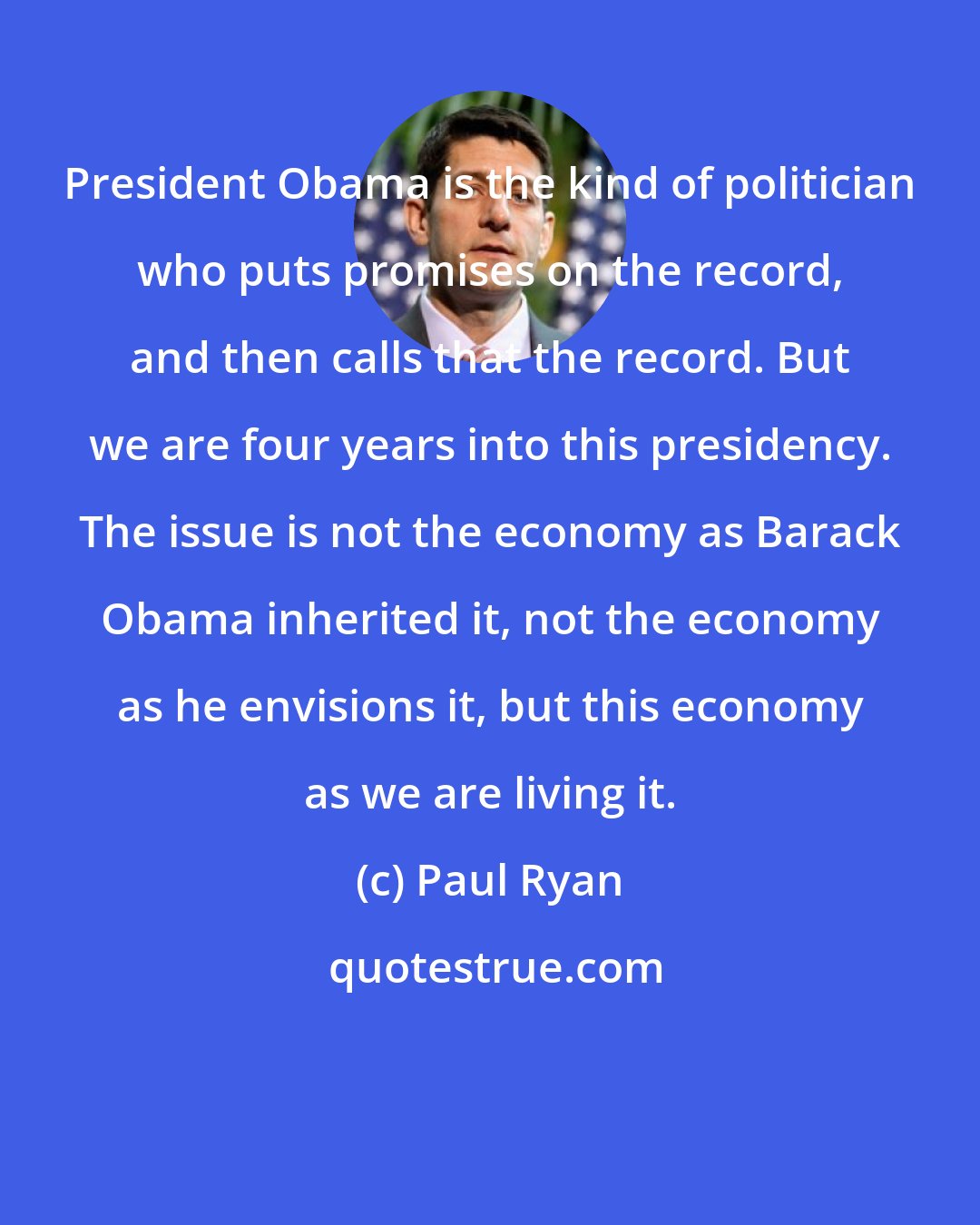 Paul Ryan: President Obama is the kind of politician who puts promises on the record, and then calls that the record. But we are four years into this presidency. The issue is not the economy as Barack Obama inherited it, not the economy as he envisions it, but this economy as we are living it.