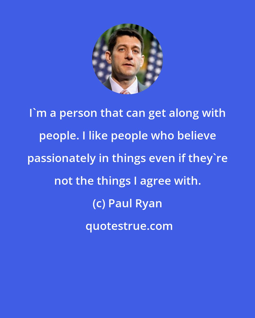 Paul Ryan: I'm a person that can get along with people. I like people who believe passionately in things even if they're not the things I agree with.