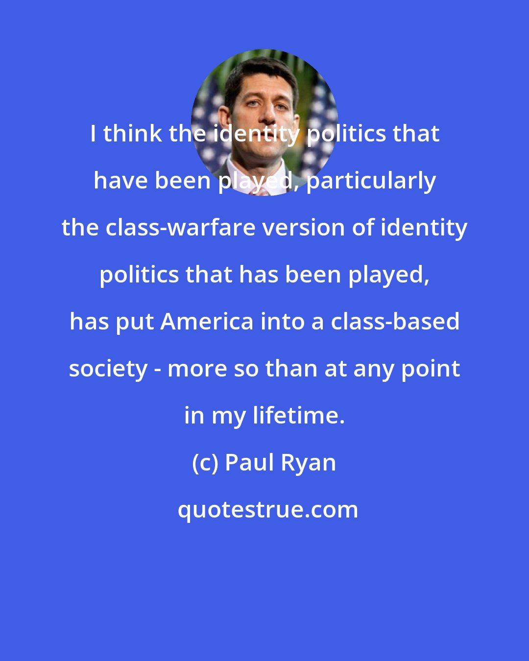 Paul Ryan: I think the identity politics that have been played, particularly the class-warfare version of identity politics that has been played, has put America into a class-based society - more so than at any point in my lifetime.
