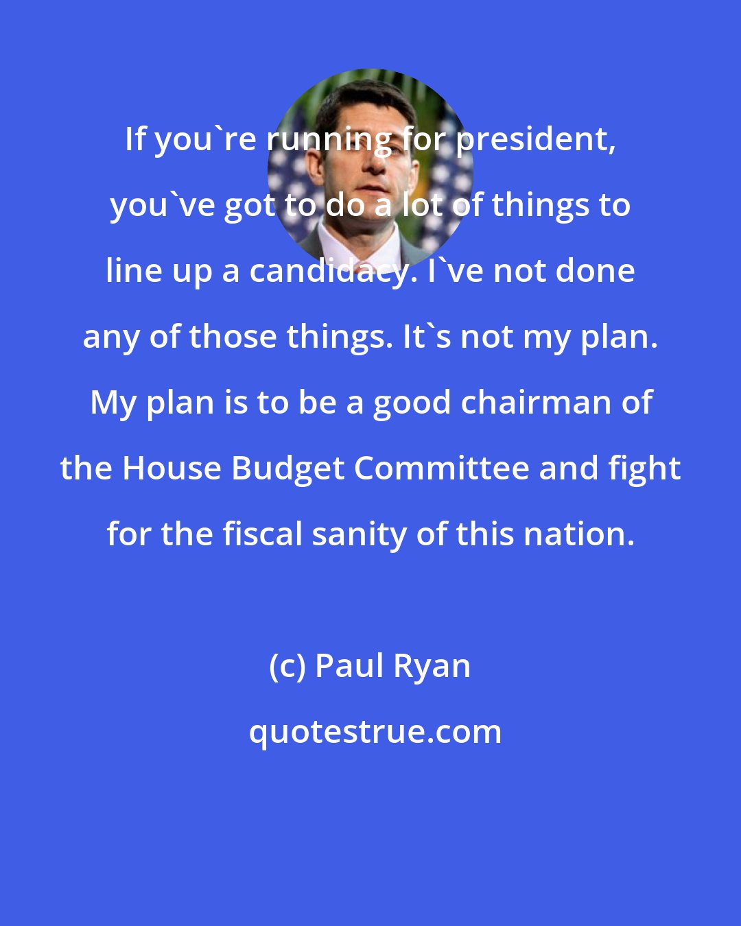 Paul Ryan: If you're running for president, you've got to do a lot of things to line up a candidacy. I've not done any of those things. It's not my plan. My plan is to be a good chairman of the House Budget Committee and fight for the fiscal sanity of this nation.