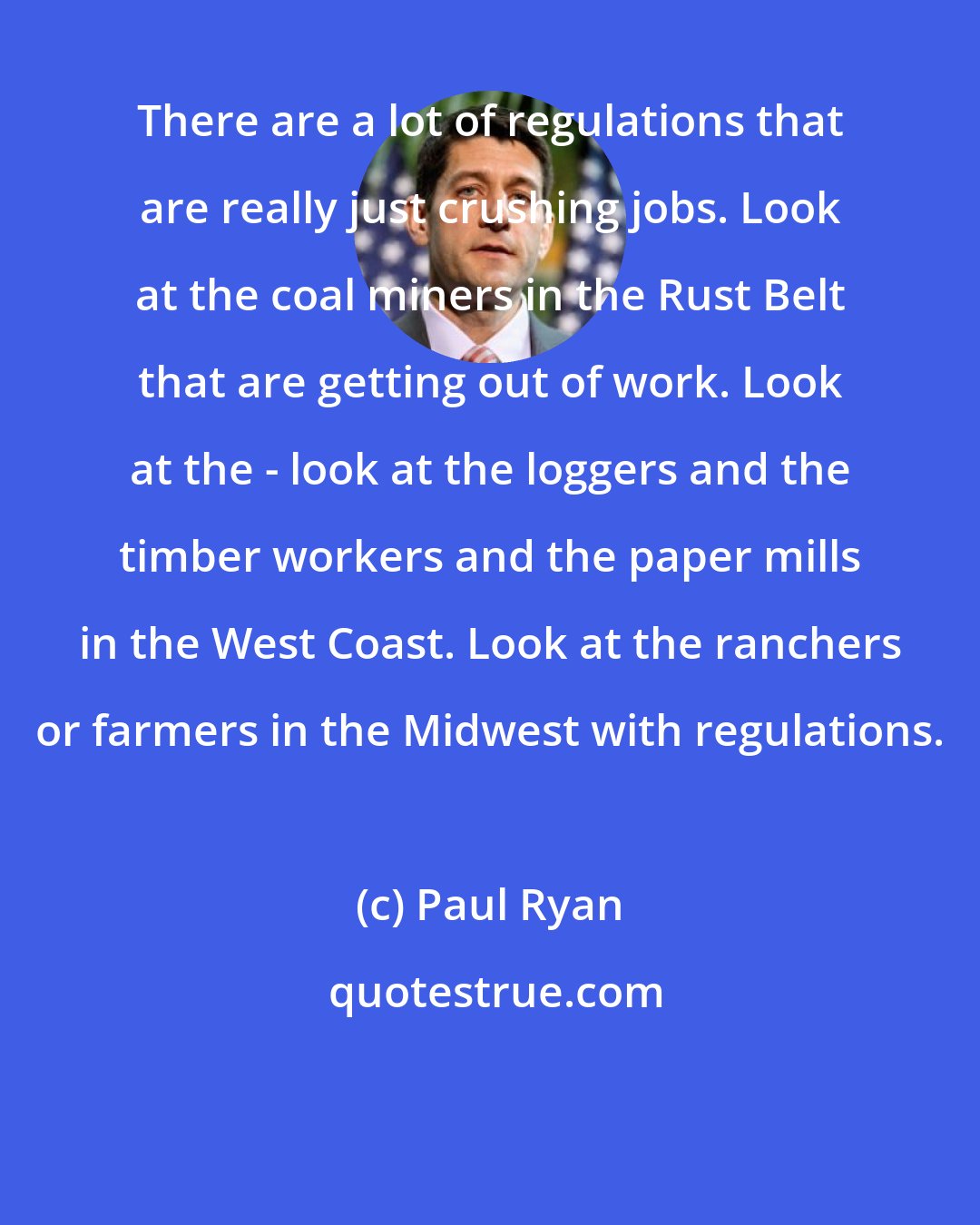 Paul Ryan: There are a lot of regulations that are really just crushing jobs. Look at the coal miners in the Rust Belt that are getting out of work. Look at the - look at the loggers and the timber workers and the paper mills in the West Coast. Look at the ranchers or farmers in the Midwest with regulations.