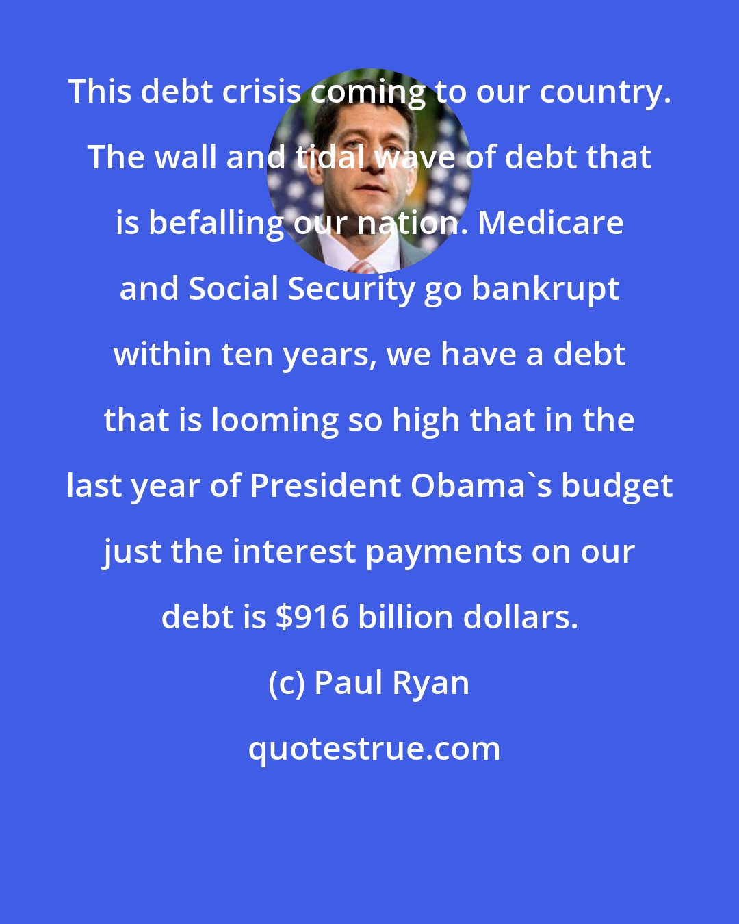 Paul Ryan: This debt crisis coming to our country. The wall and tidal wave of debt that is befalling our nation. Medicare and Social Security go bankrupt within ten years, we have a debt that is looming so high that in the last year of President Obama's budget just the interest payments on our debt is $916 billion dollars.