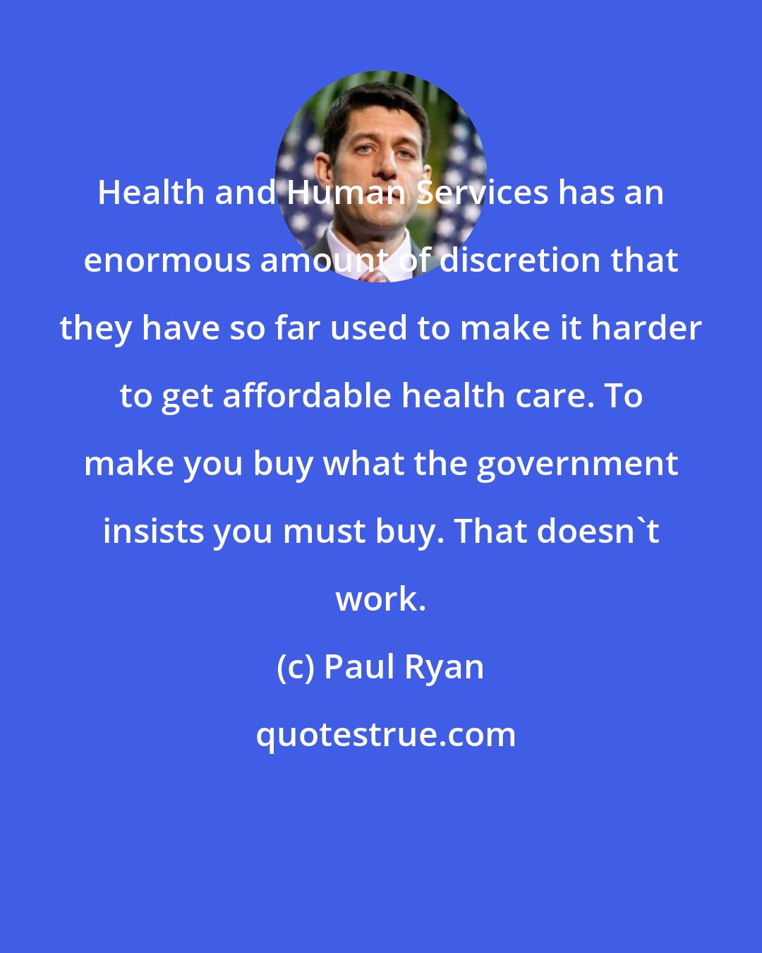 Paul Ryan: Health and Human Services has an enormous amount of discretion that they have so far used to make it harder to get affordable health care. To make you buy what the government insists you must buy. That doesn`t work.