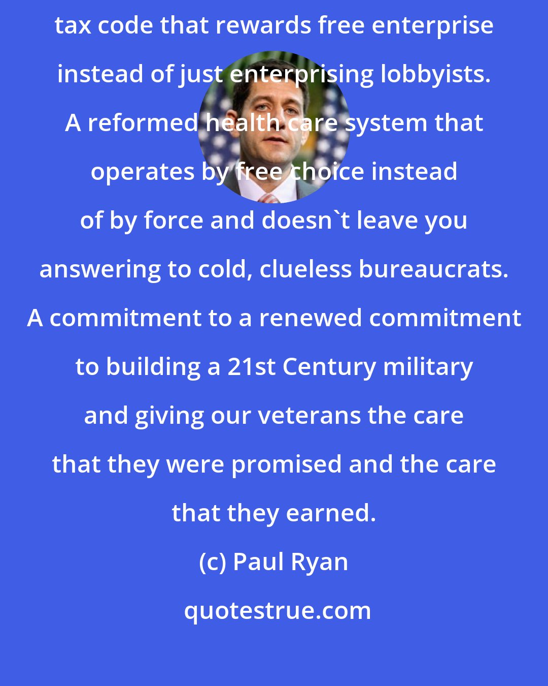 Paul Ryan: I offer a better way for America with ideas that actually work, a reformed tax code that rewards free enterprise instead of just enterprising lobbyists. A reformed health care system that operates by free choice instead of by force and doesn't leave you answering to cold, clueless bureaucrats. A commitment to a renewed commitment to building a 21st Century military and giving our veterans the care that they were promised and the care that they earned.