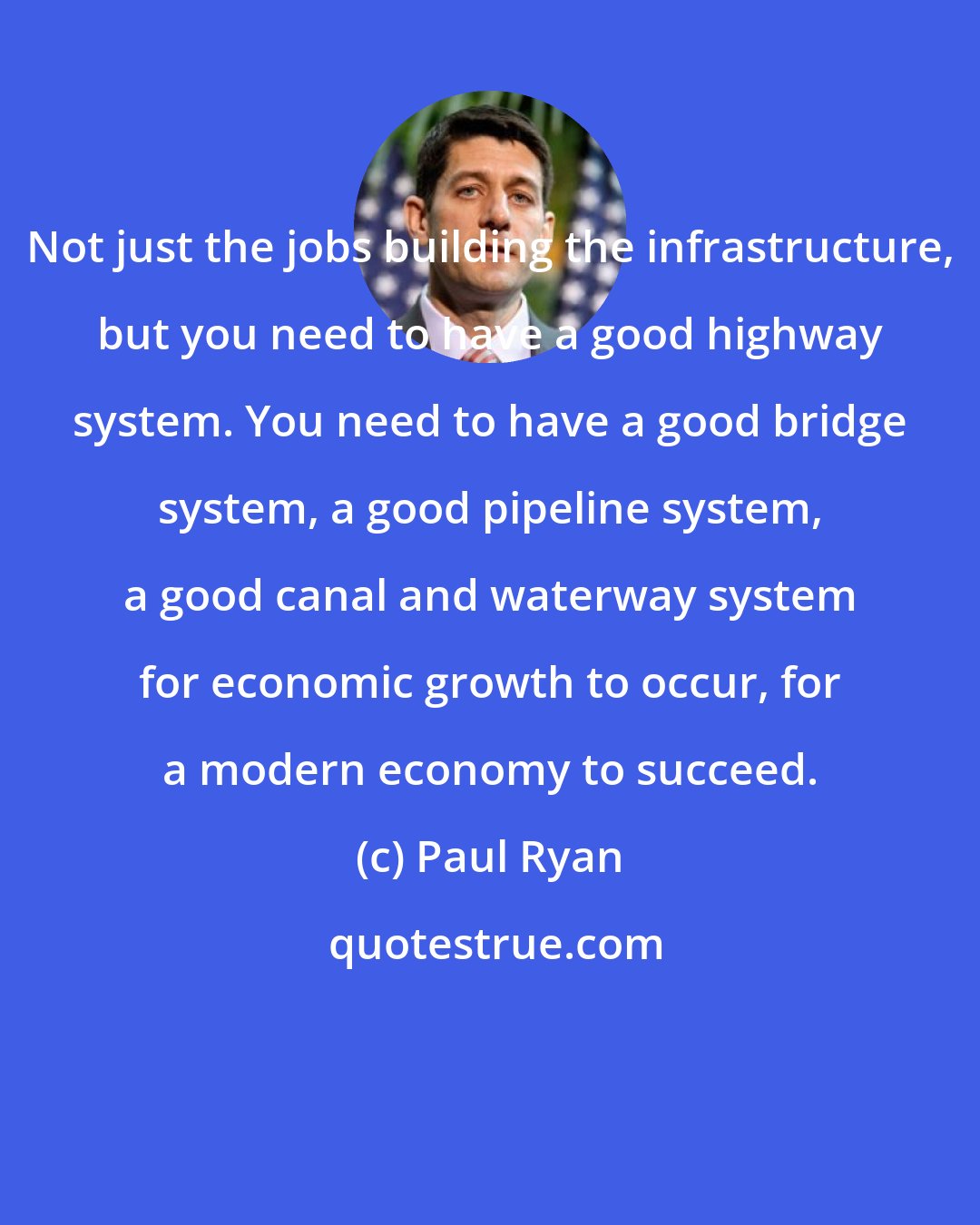 Paul Ryan: Not just the jobs building the infrastructure, but you need to have a good highway system. You need to have a good bridge system, a good pipeline system, a good canal and waterway system for economic growth to occur, for a modern economy to succeed.