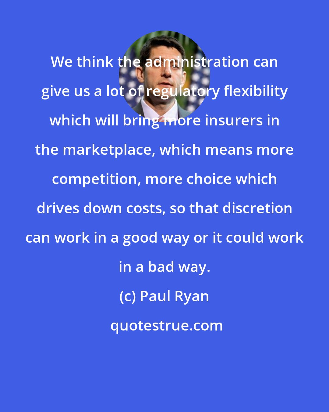 Paul Ryan: We think the administration can give us a lot of regulatory flexibility which will bring more insurers in the marketplace, which means more competition, more choice which drives down costs, so that discretion can work in a good way or it could work in a bad way.