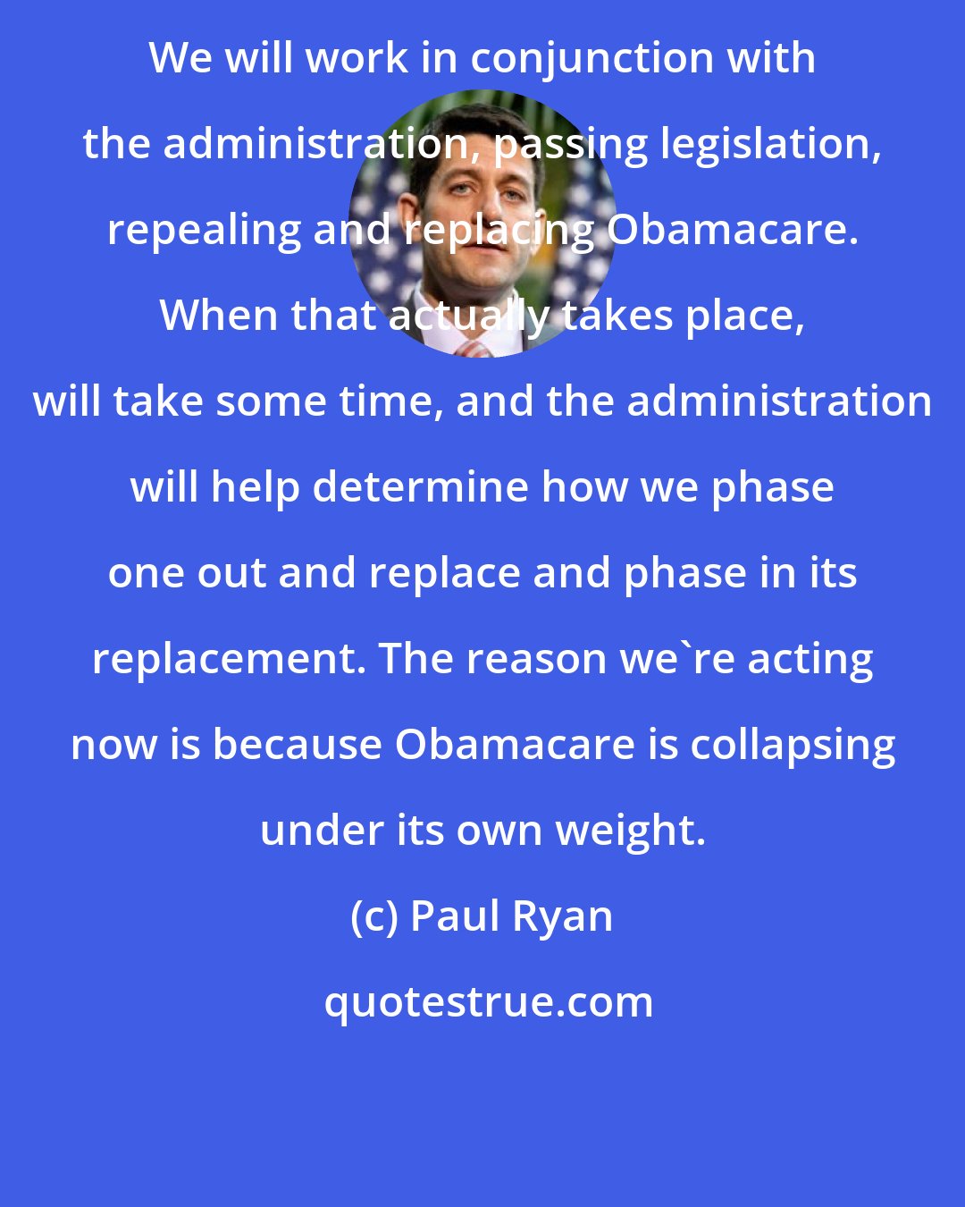 Paul Ryan: We will work in conjunction with the administration, passing legislation, repealing and replacing Obamacare. When that actually takes place, will take some time, and the administration will help determine how we phase one out and replace and phase in its replacement. The reason we`re acting now is because Obamacare is collapsing under its own weight.