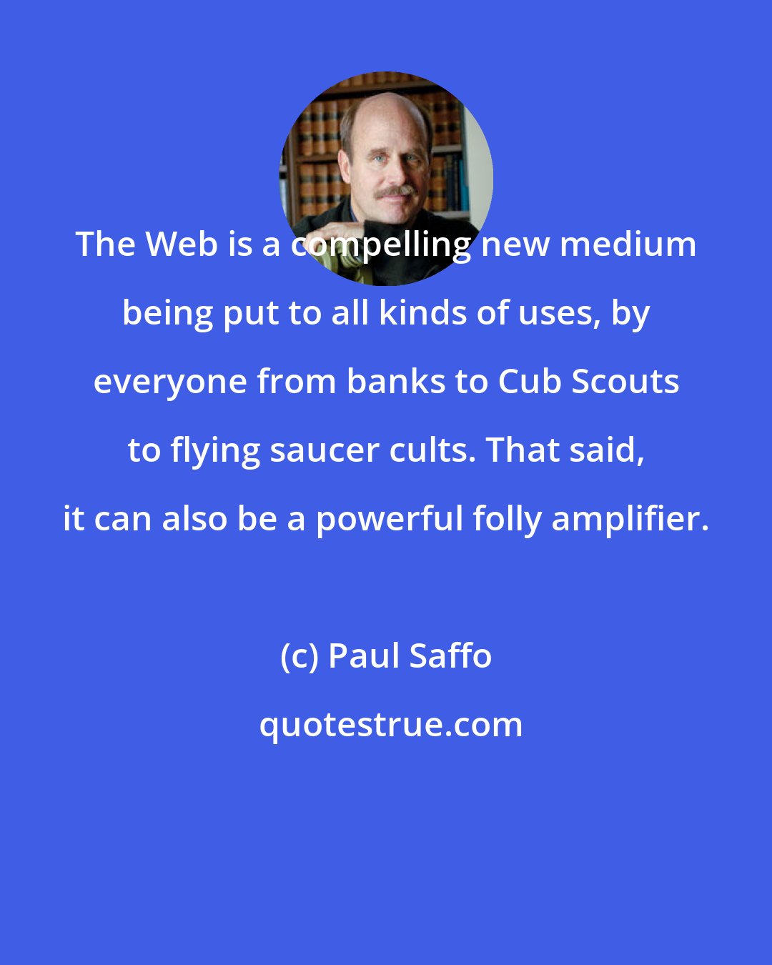 Paul Saffo: The Web is a compelling new medium being put to all kinds of uses, by everyone from banks to Cub Scouts to flying saucer cults. That said, it can also be a powerful folly amplifier.