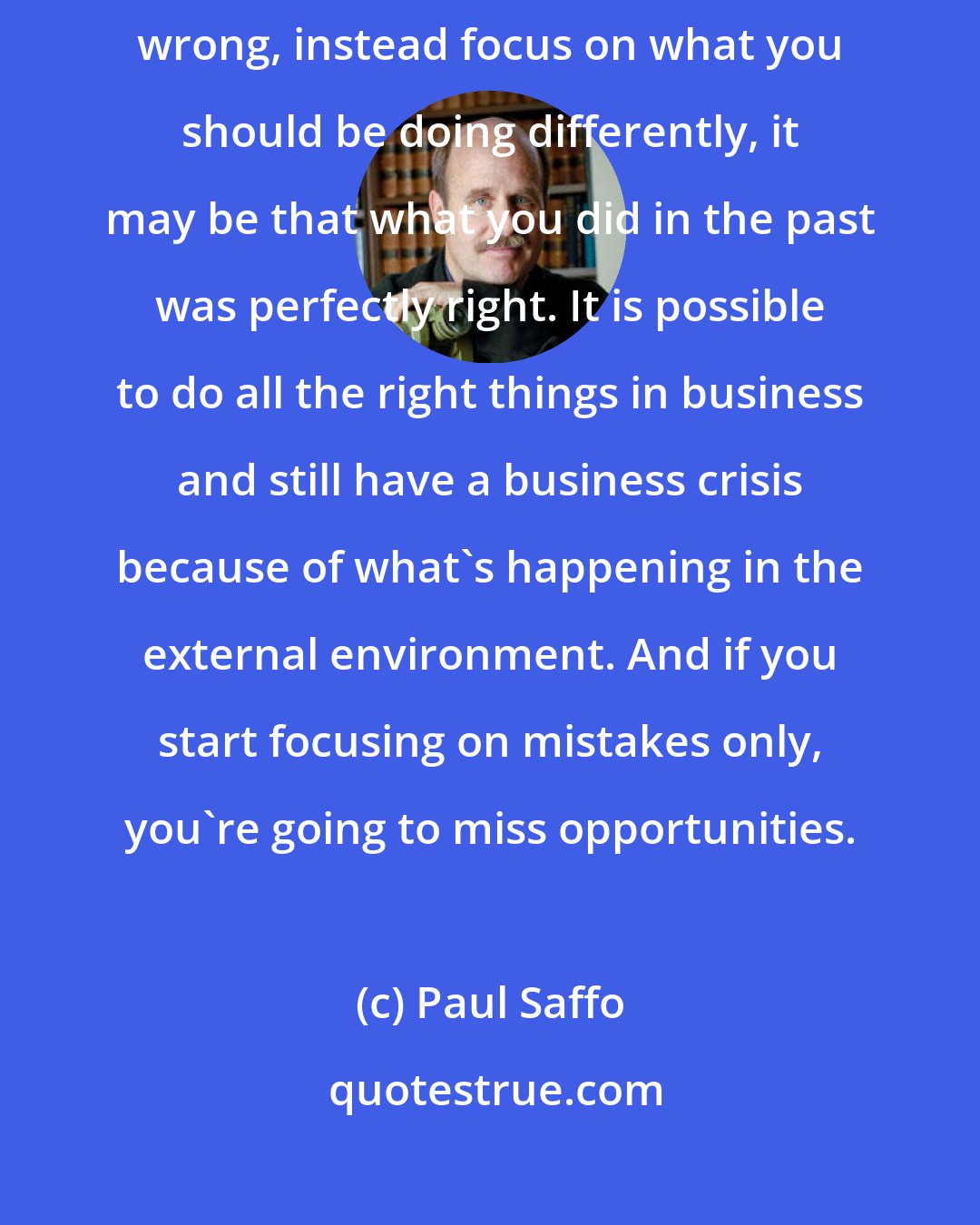 Paul Saffo: When everybody else is in a down market is focusing on what they're doing wrong, instead focus on what you should be doing differently, it may be that what you did in the past was perfectly right. It is possible to do all the right things in business and still have a business crisis because of what's happening in the external environment. And if you start focusing on mistakes only, you're going to miss opportunities.
