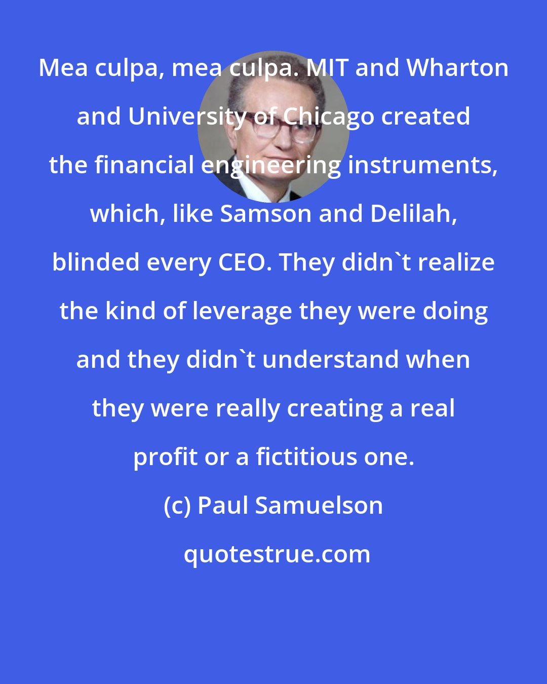 Paul Samuelson: Mea culpa, mea culpa. MIT and Wharton and University of Chicago created the financial engineering instruments, which, like Samson and Delilah, blinded every CEO. They didn't realize the kind of leverage they were doing and they didn't understand when they were really creating a real profit or a fictitious one.