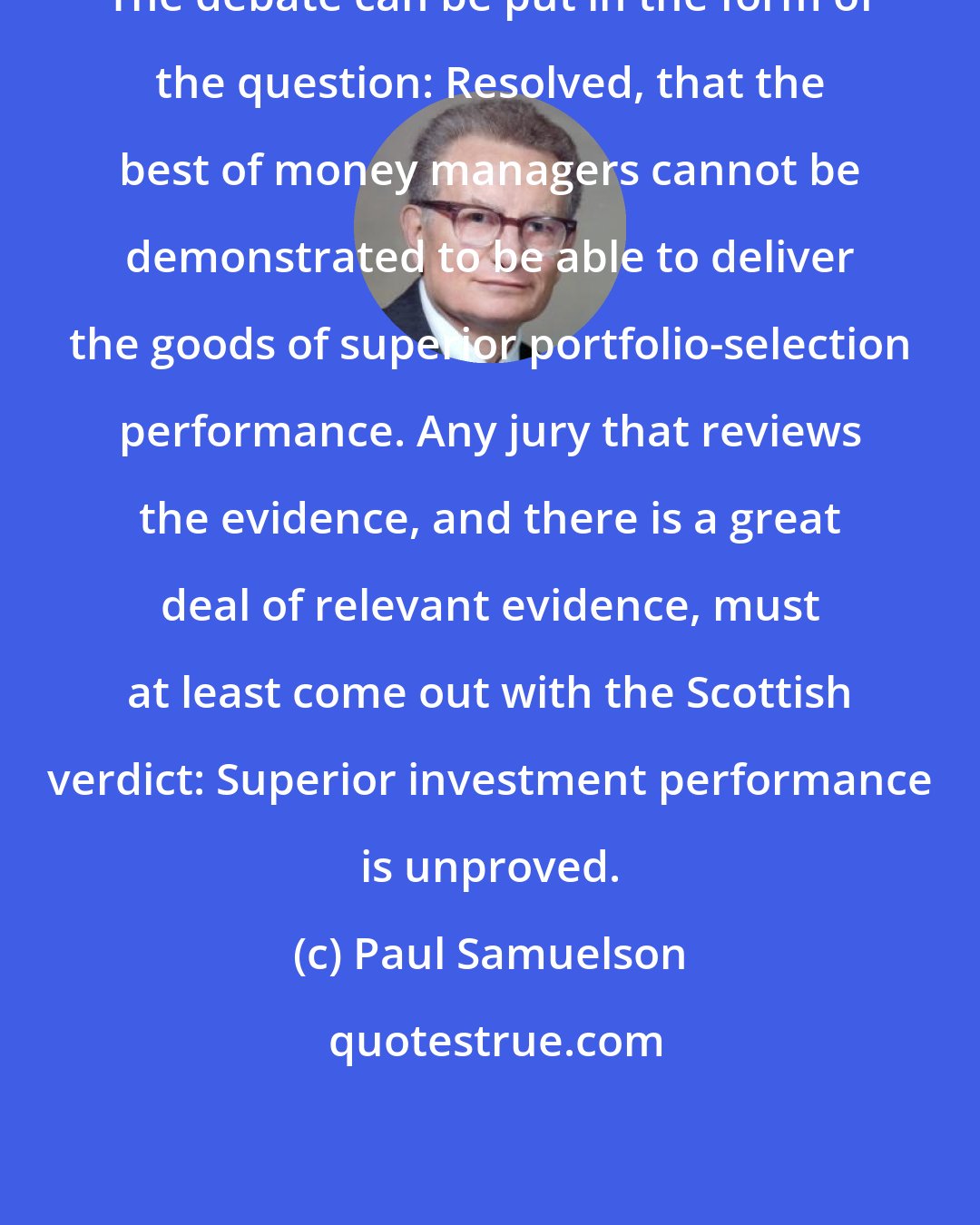 Paul Samuelson: The debate can be put in the form of the question: Resolved, that the best of money managers cannot be demonstrated to be able to deliver the goods of superior portfolio-selection performance. Any jury that reviews the evidence, and there is a great deal of relevant evidence, must at least come out with the Scottish verdict: Superior investment performance is unproved.