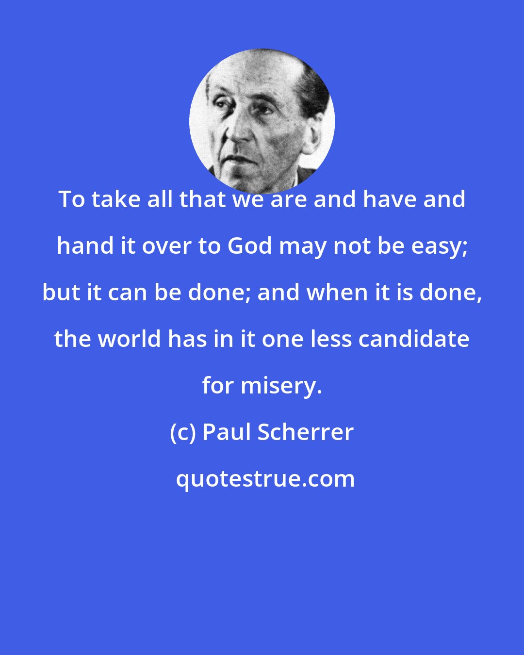 Paul Scherrer: To take all that we are and have and hand it over to God may not be easy; but it can be done; and when it is done, the world has in it one less candidate for misery.