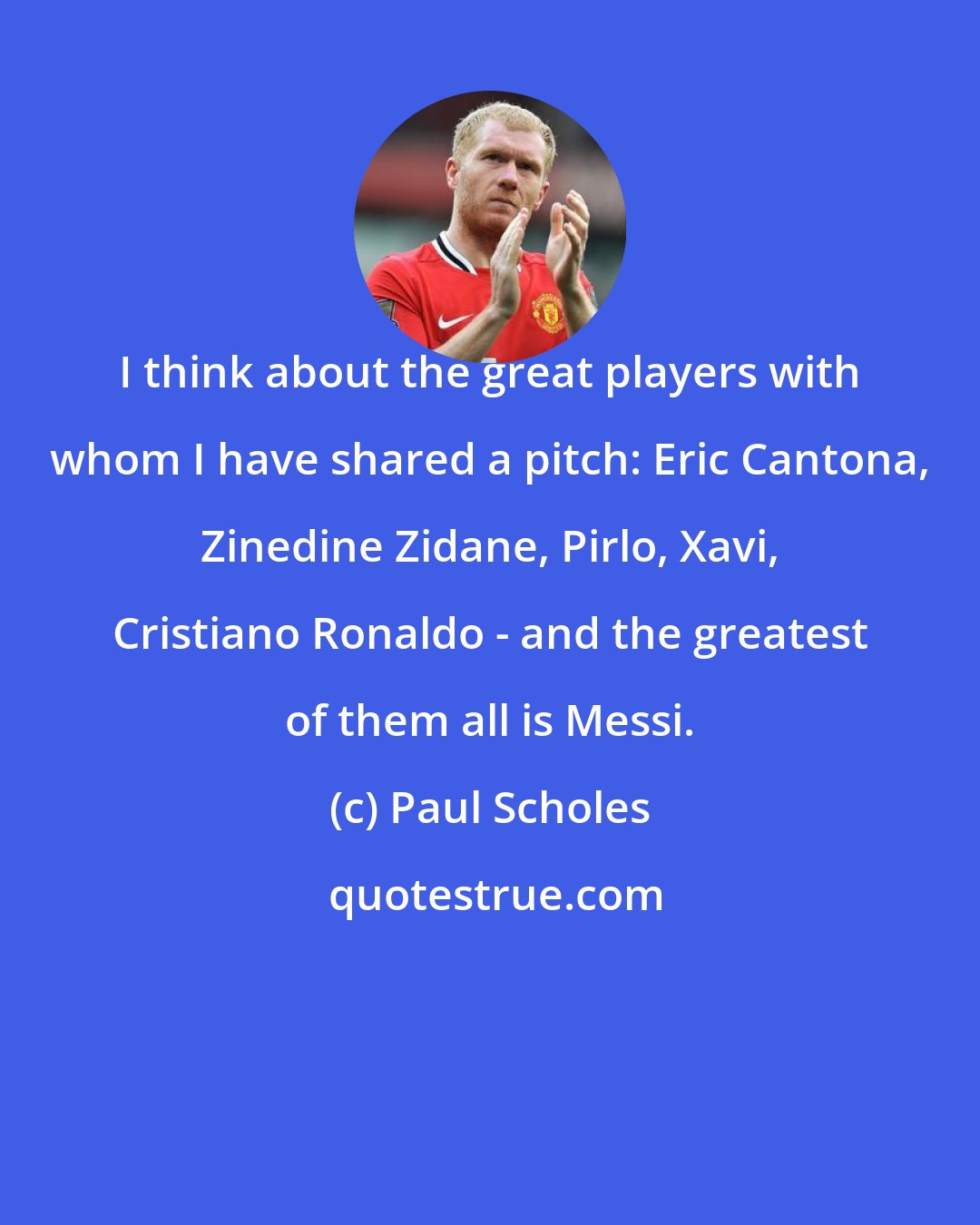 Paul Scholes: I think about the great players with whom I have shared a pitch: Eric Cantona, Zinedine Zidane, Pirlo, Xavi, Cristiano Ronaldo - and the greatest of them all is Messi.