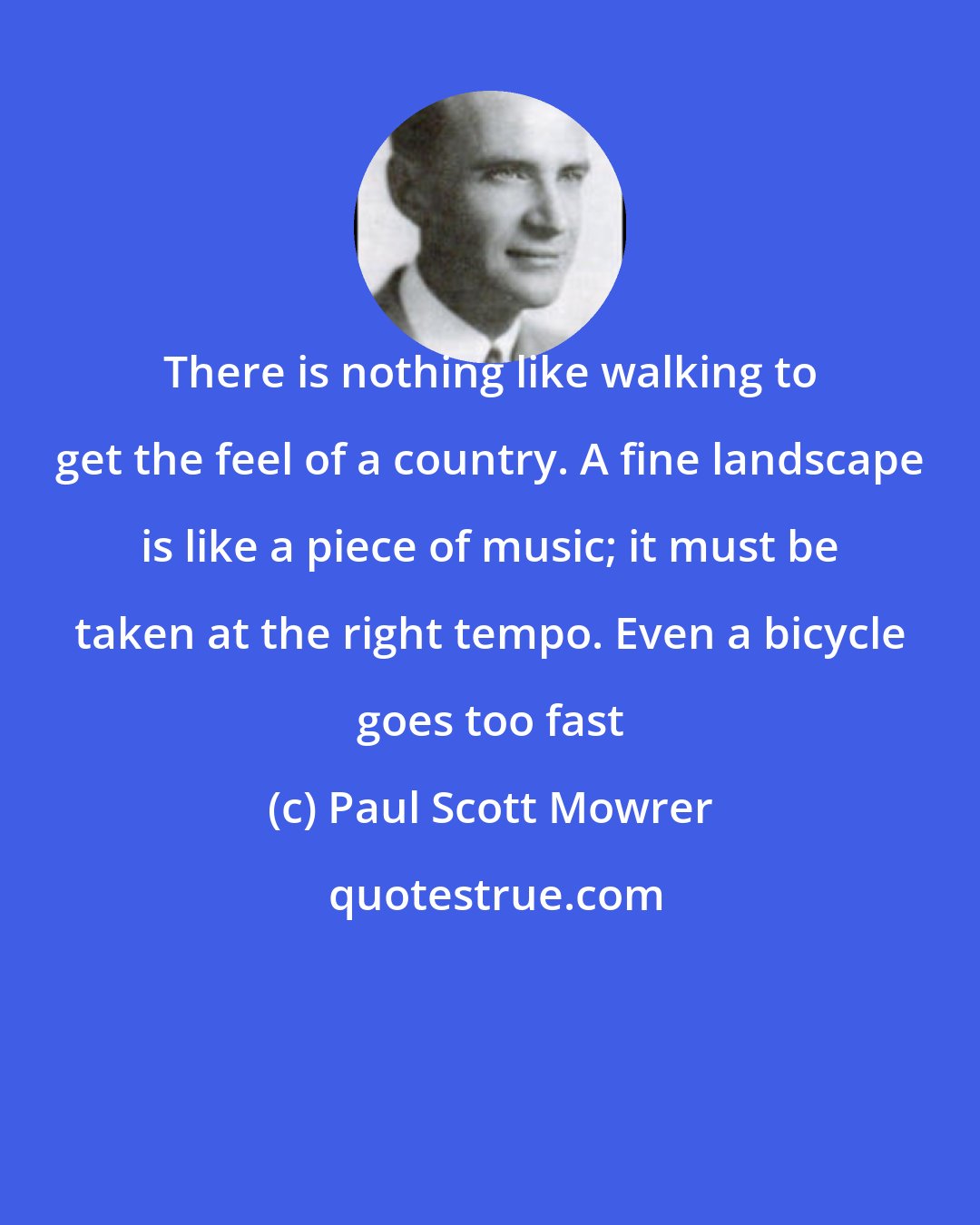 Paul Scott Mowrer: There is nothing like walking to get the feel of a country. A fine landscape is like a piece of music; it must be taken at the right tempo. Even a bicycle goes too fast