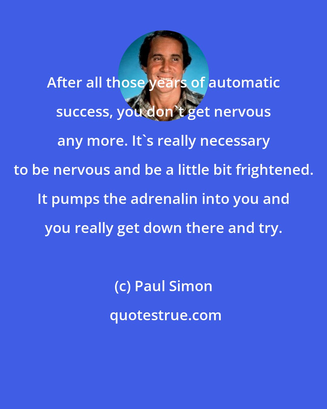 Paul Simon: After all those years of automatic success, you don't get nervous any more. It's really necessary to be nervous and be a little bit frightened. It pumps the adrenalin into you and you really get down there and try.