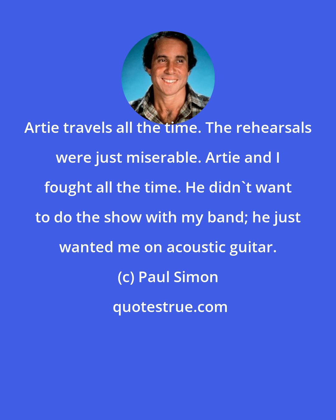 Paul Simon: Artie travels all the time. The rehearsals were just miserable. Artie and I fought all the time. He didn't want to do the show with my band; he just wanted me on acoustic guitar.