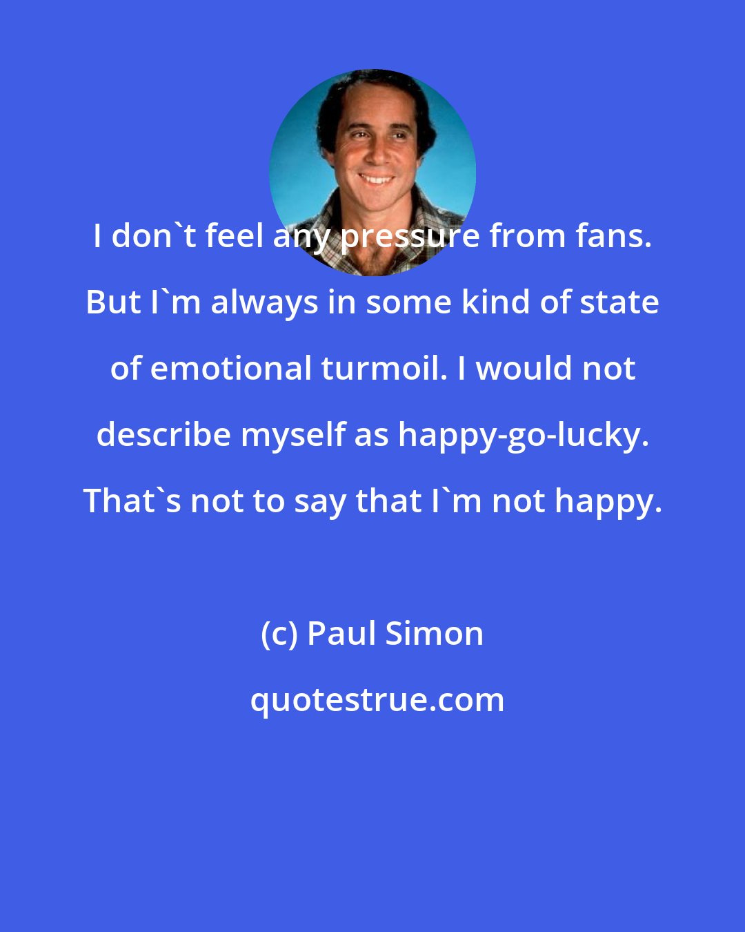 Paul Simon: I don't feel any pressure from fans. But I'm always in some kind of state of emotional turmoil. I would not describe myself as happy-go-lucky. That's not to say that I'm not happy.
