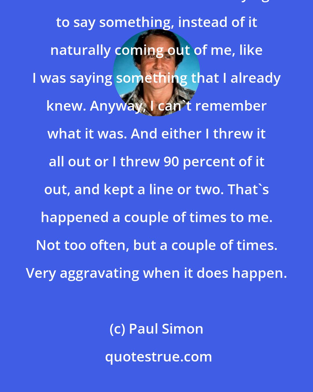 Paul Simon: I just said, you know, this is a great track but this lyric, I don't believe it. It sounds like I'm trying to say something, instead of it naturally coming out of me, like I was saying something that I already knew. Anyway, I can't remember what it was. And either I threw it all out or I threw 90 percent of it out, and kept a line or two. That's happened a couple of times to me. Not too often, but a couple of times. Very aggravating when it does happen.