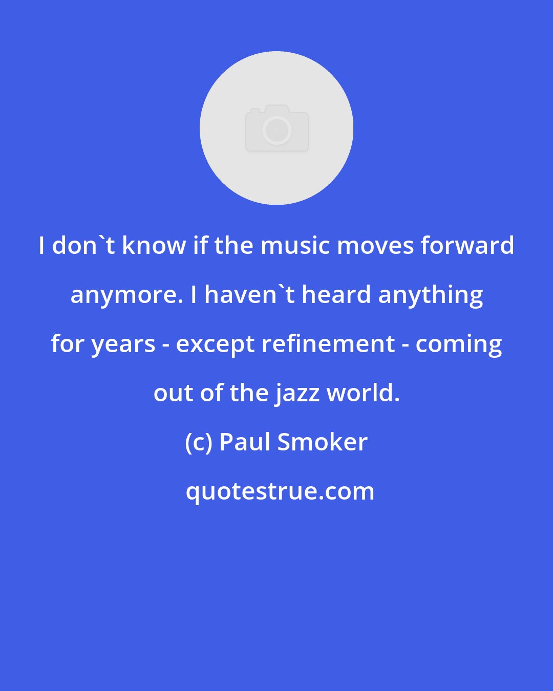 Paul Smoker: I don't know if the music moves forward anymore. I haven't heard anything for years - except refinement - coming out of the jazz world.