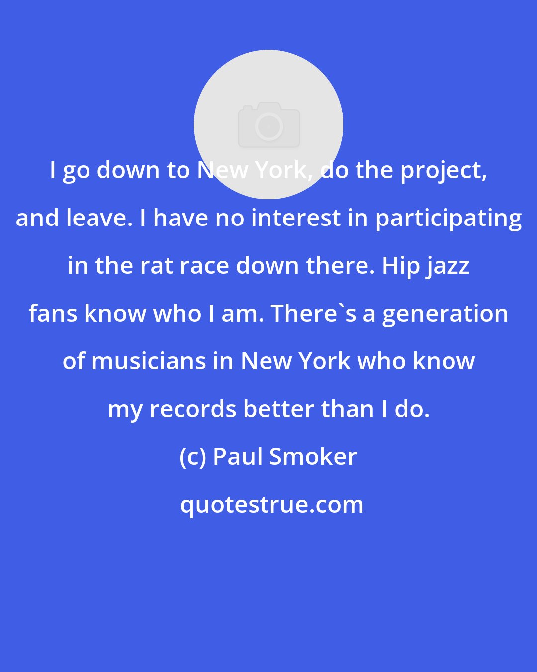 Paul Smoker: I go down to New York, do the project, and leave. I have no interest in participating in the rat race down there. Hip jazz fans know who I am. There's a generation of musicians in New York who know my records better than I do.