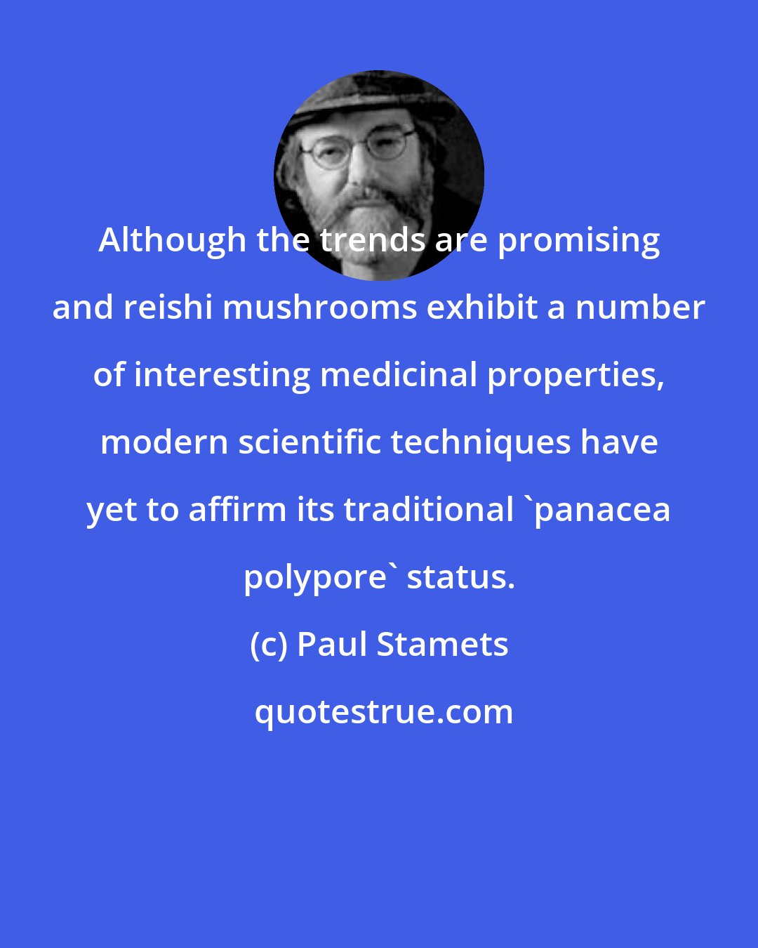 Paul Stamets: Although the trends are promising and reishi mushrooms exhibit a number of interesting medicinal properties, modern scientific techniques have yet to affirm its traditional 'panacea polypore' status.