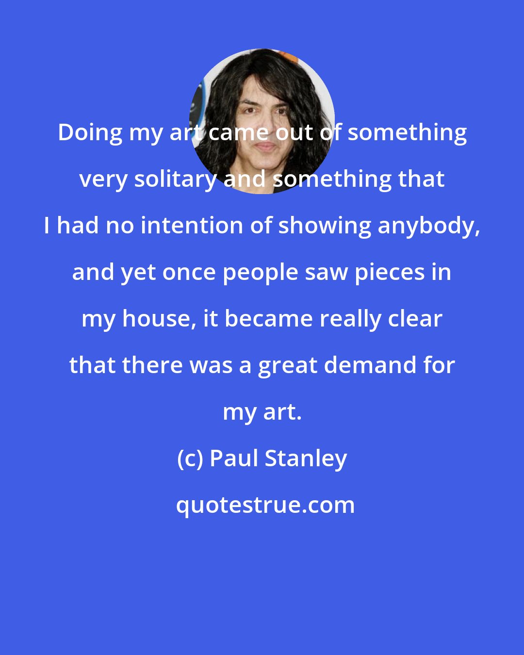 Paul Stanley: Doing my art came out of something very solitary and something that I had no intention of showing anybody, and yet once people saw pieces in my house, it became really clear that there was a great demand for my art.