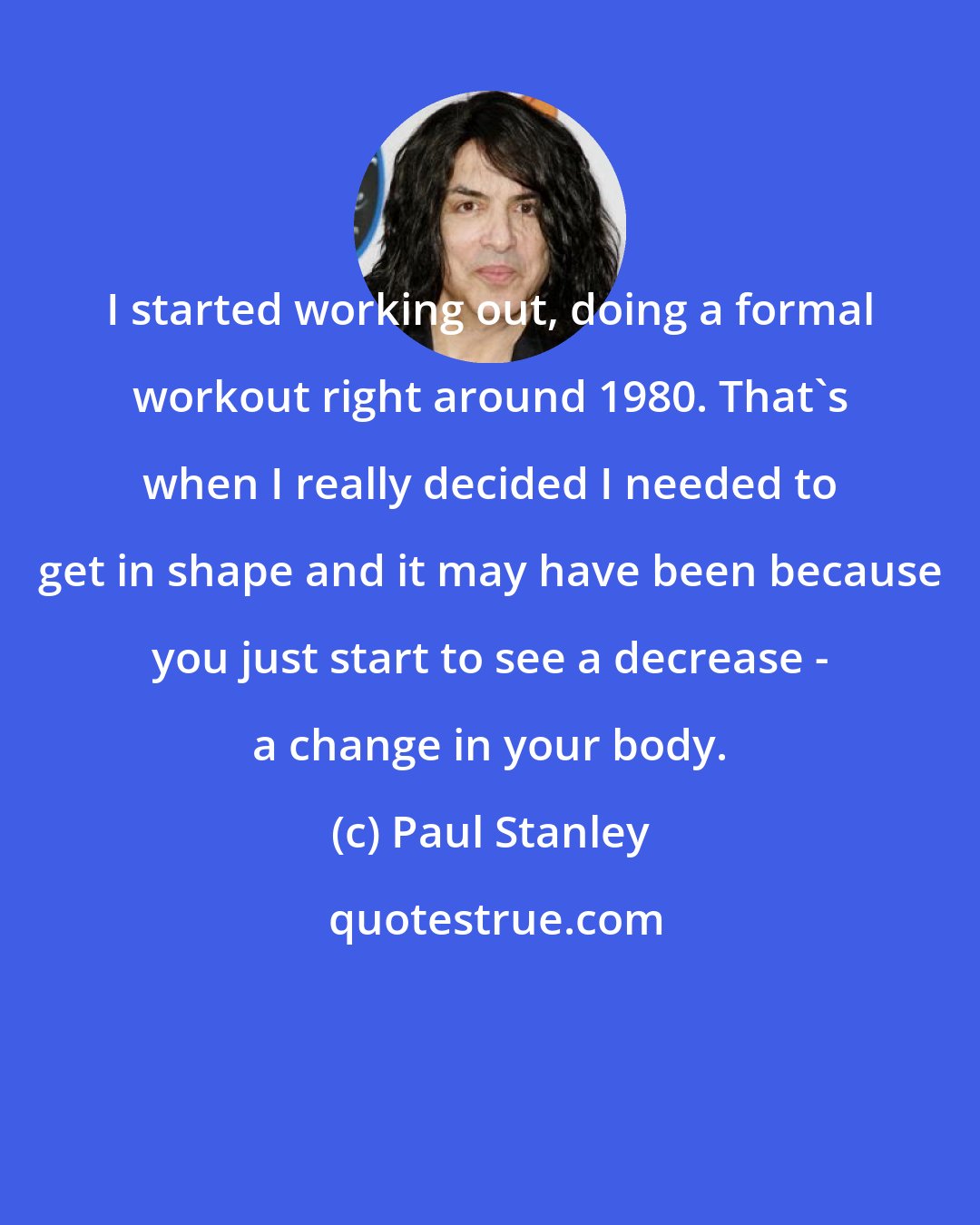 Paul Stanley: I started working out, doing a formal workout right around 1980. That's when I really decided I needed to get in shape and it may have been because you just start to see a decrease - a change in your body.