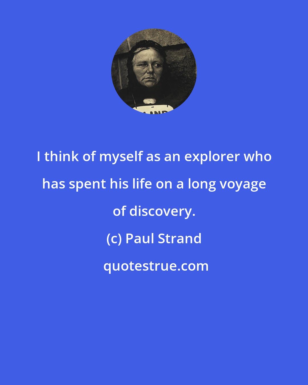 Paul Strand: I think of myself as an explorer who has spent his life on a long voyage of discovery.