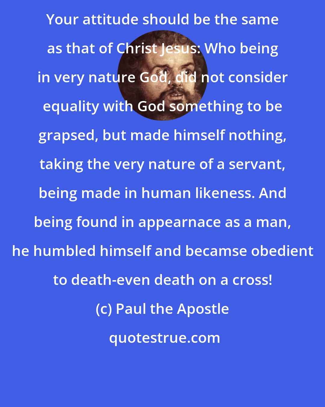 Paul the Apostle: Your attitude should be the same as that of Christ Jesus: Who being in very nature God, did not consider equality with God something to be grapsed, but made himself nothing, taking the very nature of a servant, being made in human likeness. And being found in appearnace as a man, he humbled himself and becamse obedient to death-even death on a cross!