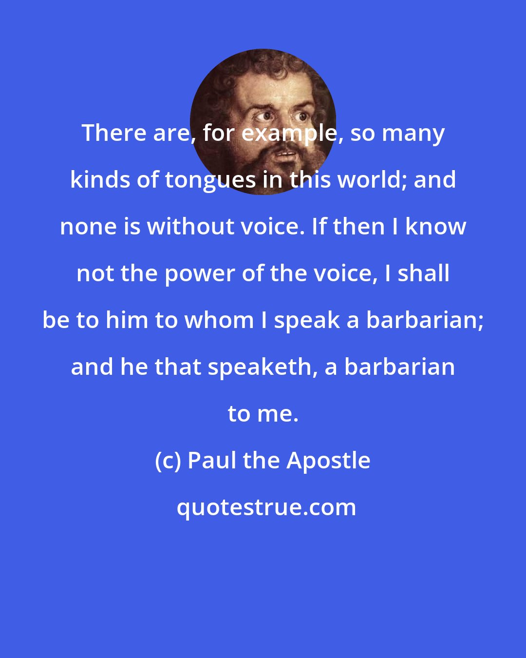Paul the Apostle: There are, for example, so many kinds of tongues in this world; and none is without voice. If then I know not the power of the voice, I shall be to him to whom I speak a barbarian; and he that speaketh, a barbarian to me.