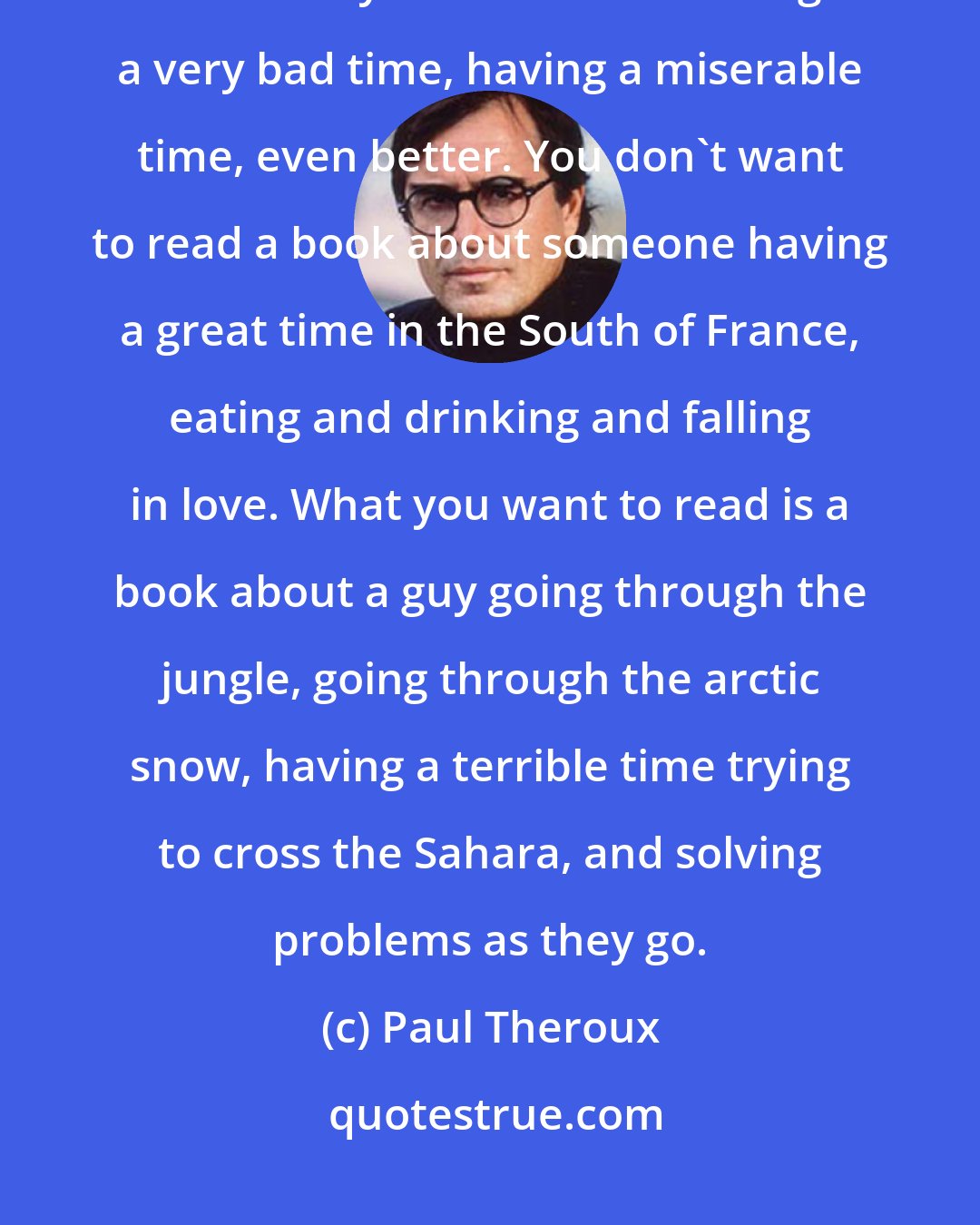 Paul Theroux: A travel book is a book that puts you in the shoes of the traveler, and it's usually a book about having a very bad time, having a miserable time, even better. You don't want to read a book about someone having a great time in the South of France, eating and drinking and falling in love. What you want to read is a book about a guy going through the jungle, going through the arctic snow, having a terrible time trying to cross the Sahara, and solving problems as they go.