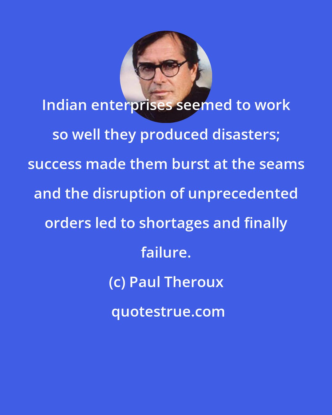 Paul Theroux: Indian enterprises seemed to work so well they produced disasters; success made them burst at the seams and the disruption of unprecedented orders led to shortages and finally failure.