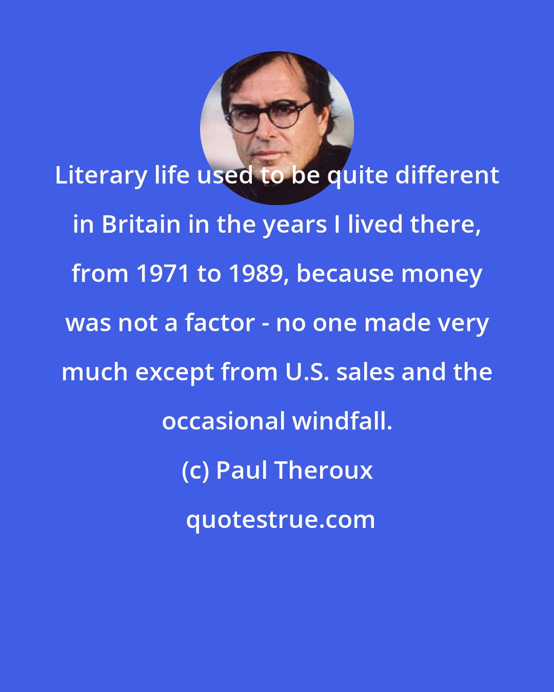 Paul Theroux: Literary life used to be quite different in Britain in the years I lived there, from 1971 to 1989, because money was not a factor - no one made very much except from U.S. sales and the occasional windfall.