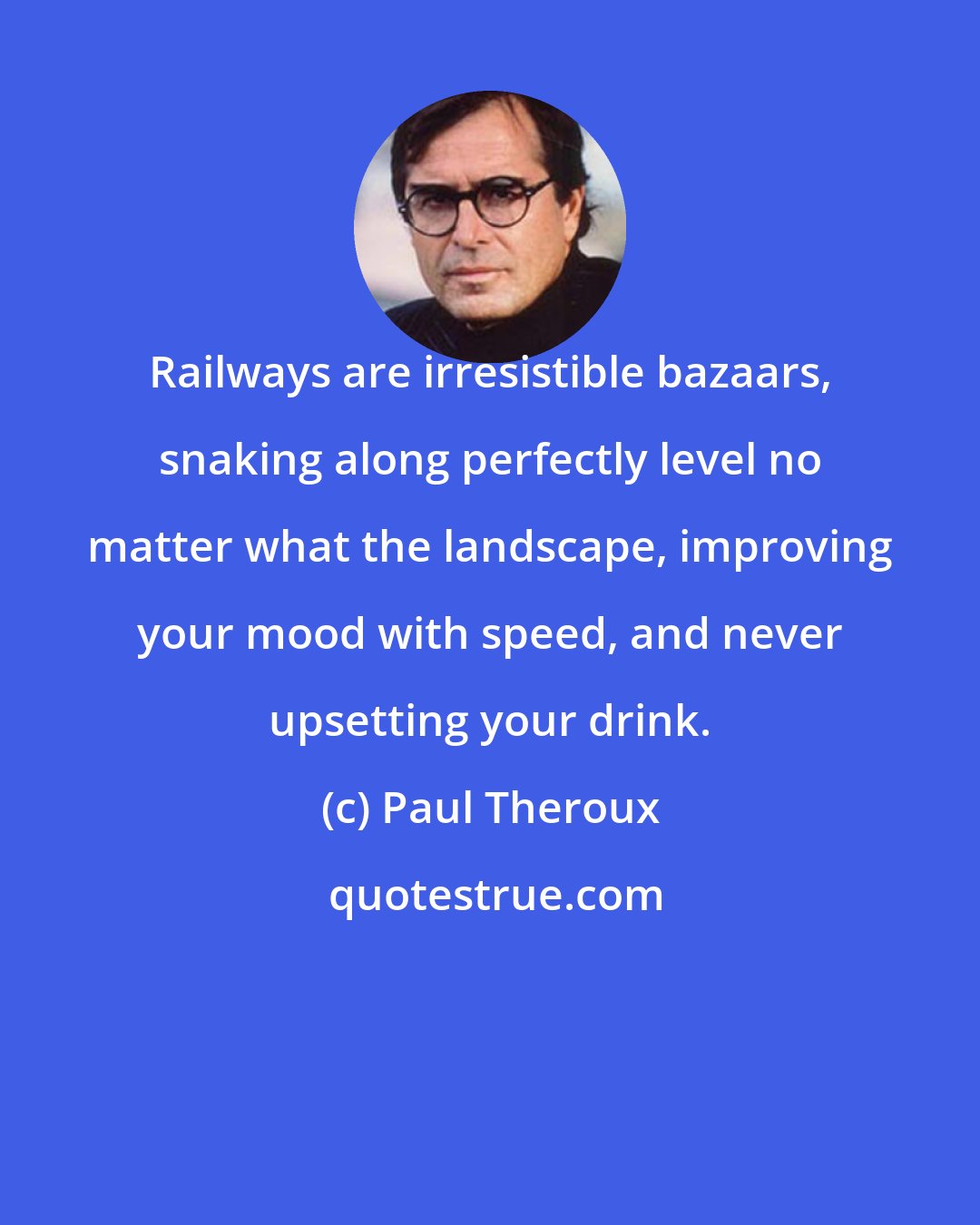 Paul Theroux: Railways are irresistible bazaars, snaking along perfectly level no matter what the landscape, improving your mood with speed, and never upsetting your drink.