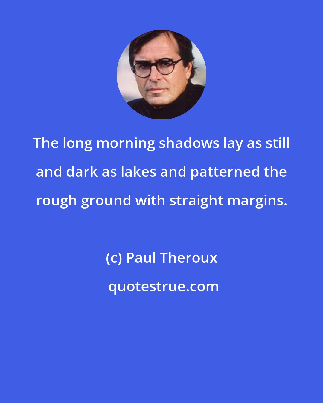 Paul Theroux: The long morning shadows lay as still and dark as lakes and patterned the rough ground with straight margins.