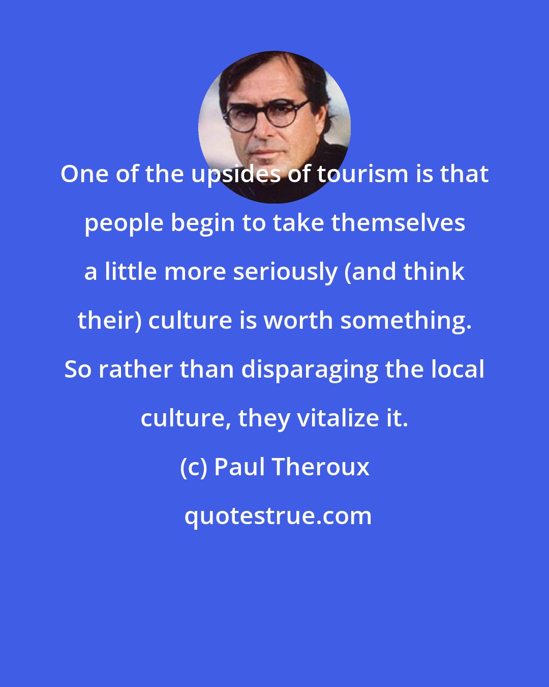 Paul Theroux: One of the upsides of tourism is that people begin to take themselves a little more seriously (and think their) culture is worth something. So rather than disparaging the local culture, they vitalize it.