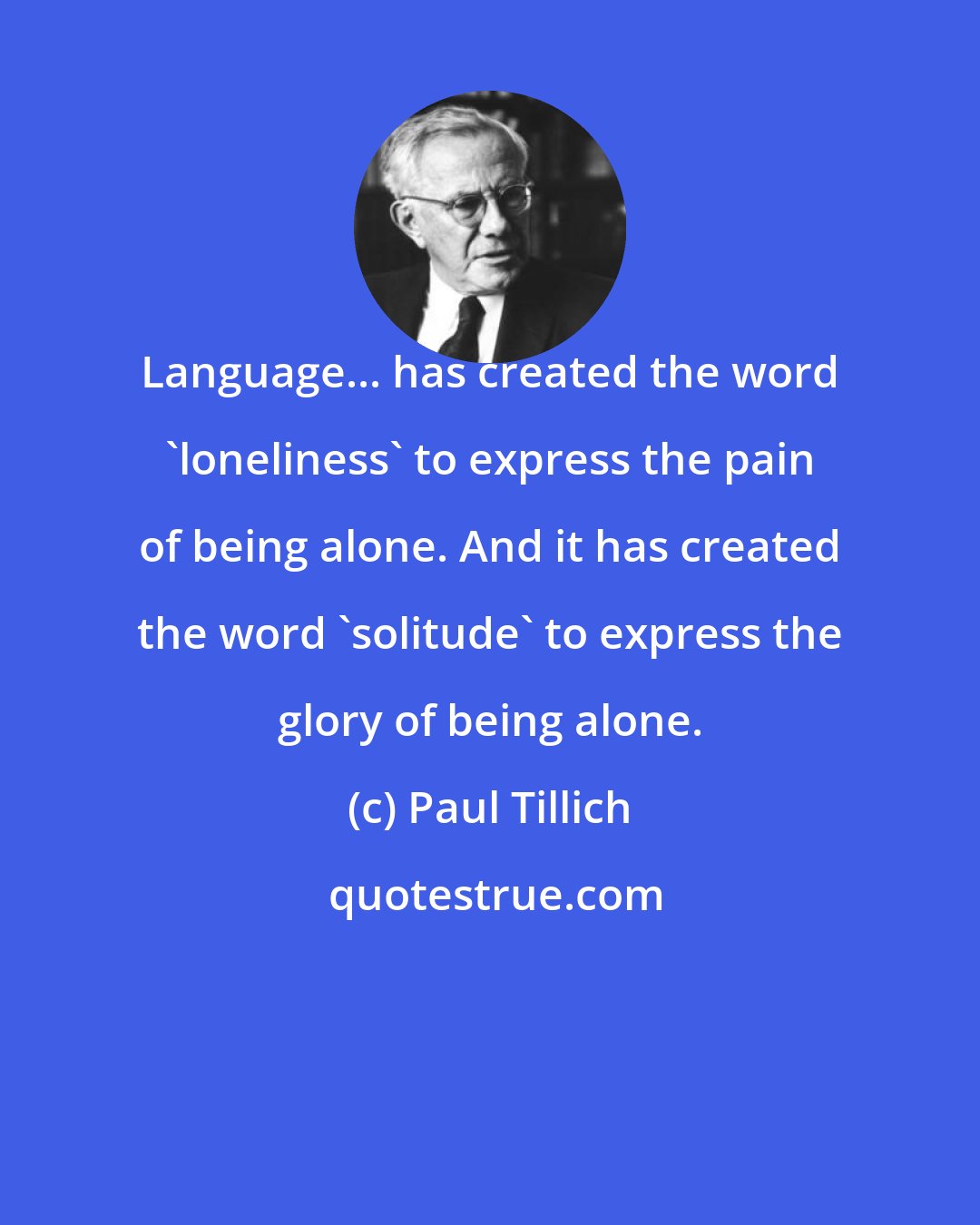 Paul Tillich: Language... has created the word 'loneliness' to express the pain of being alone. And it has created the word 'solitude' to express the glory of being alone.